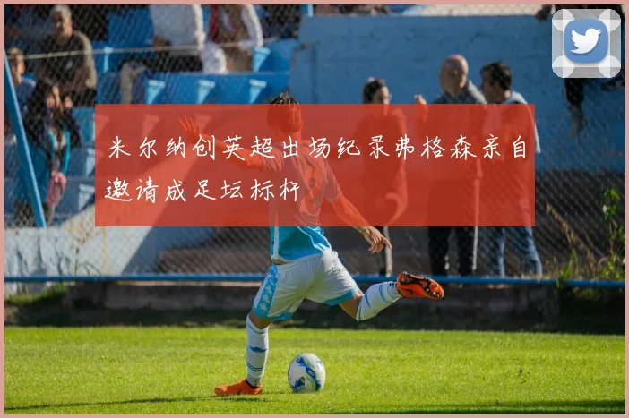 米尔纳创英超出场纪录弗格森亲自邀请成足坛标杆