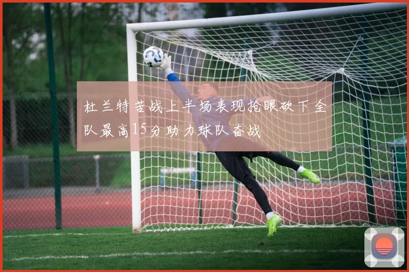 杜兰特苦战上半场表现抢眼砍下全队最高15分助力球队奋战