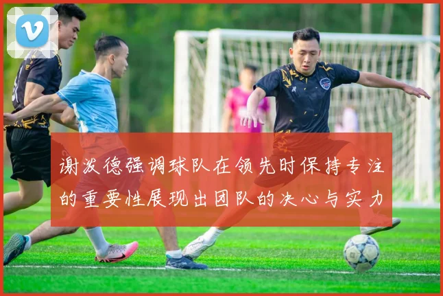 谢泼德强调球队在领先时保持专注的重要性展现出团队的决心与实力