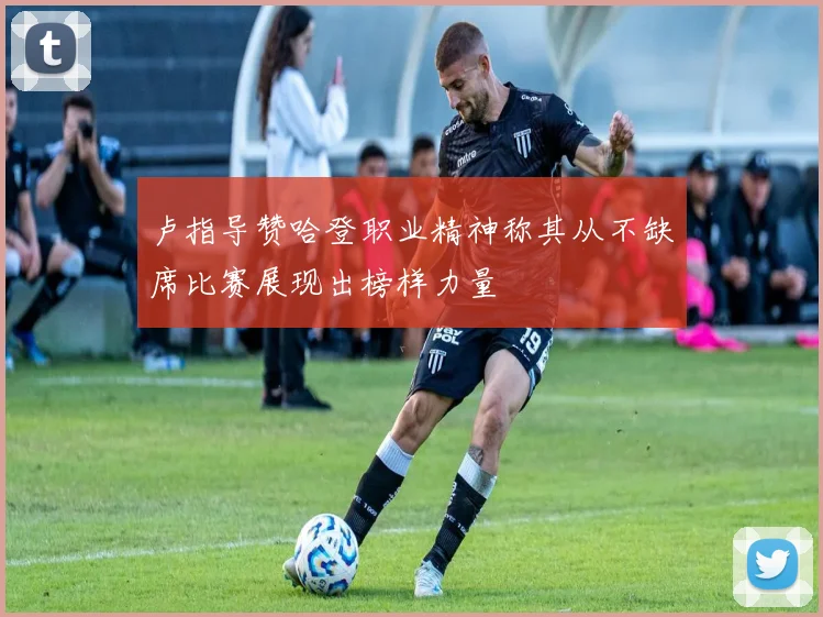 卢指导赞哈登职业精神称其从不缺席比赛展现出榜样力量