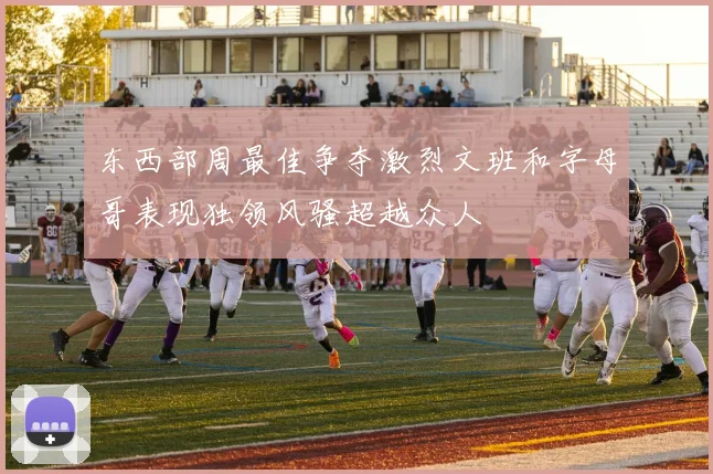东西部周最佳争夺激烈文班和字母哥表现独领风骚超越众人