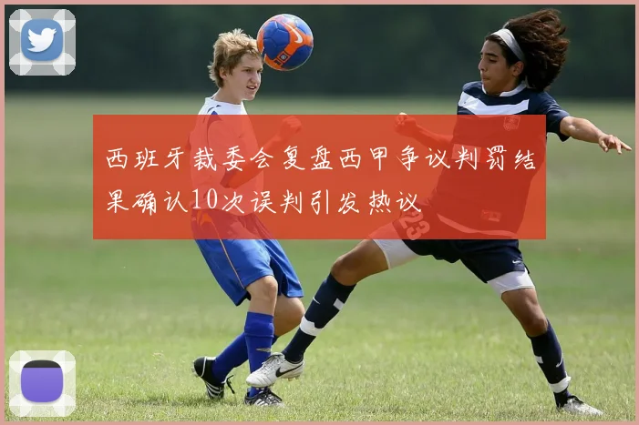 西班牙裁委会复盘西甲争议判罚结果确认10次误判引发热议