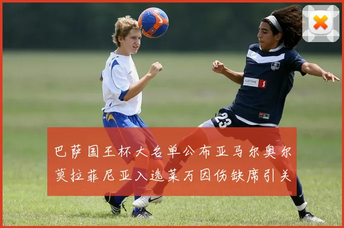 巴萨国王杯大名单公布亚马尔奥尔莫拉菲尼亚入选莱万因伤缺席引关注
