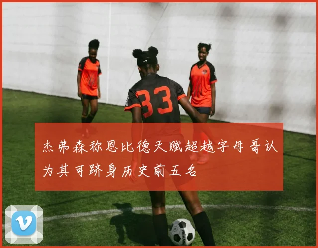 杰弗森称恩比德天赋超越字母哥认为其可跻身历史前五名