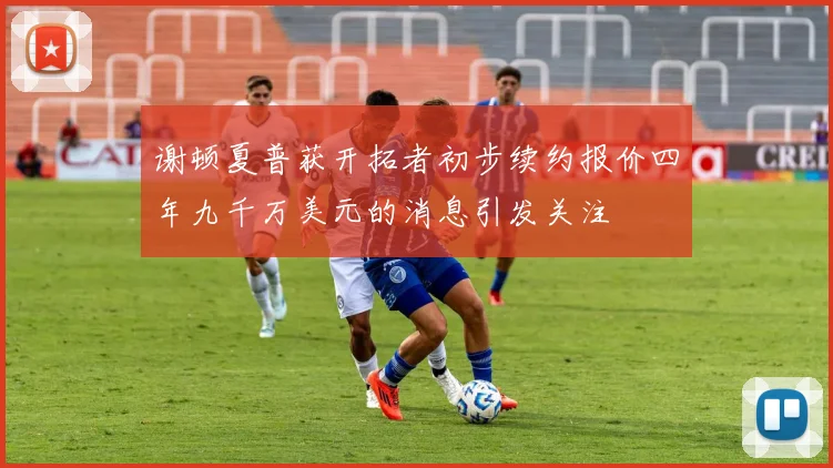 谢顿夏普获开拓者初步续约报价四年九千万美元的消息引发关注