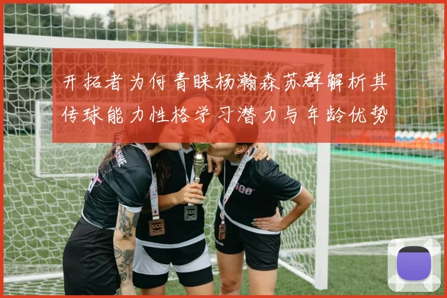 开拓者为何青睐杨瀚森苏群解析其传球能力性格学习潜力与年龄优势