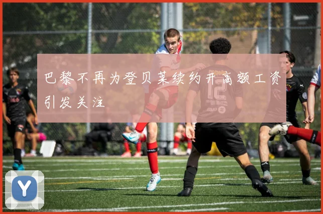 巴黎不再为登贝莱续约开高额工资引发关注