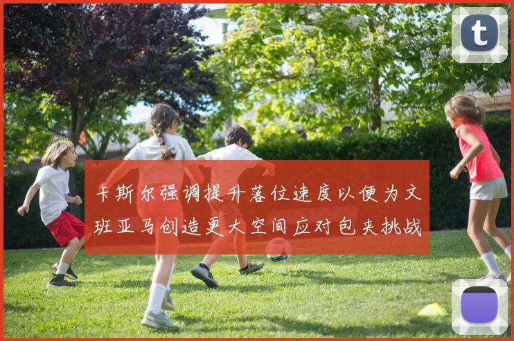 卡斯尔强调提升落位速度以便为文班亚马创造更大空间应对包夹挑战