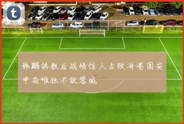 韩鹏执教后战绩惊人击败海港国安申花唯独不敌蓉城