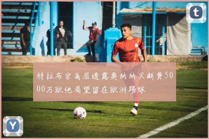 特拉布宗高层透露奥纳纳买断费5000万欧他渴望留在欧洲踢球