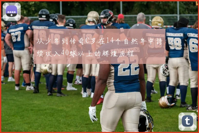 从少年到传奇C罗在14个自然年中持续攻入40球以上的辉煌历程