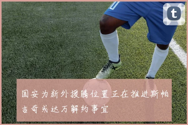 国安为新外援腾位置正在推进斯帕吉奇或达万解约事宜