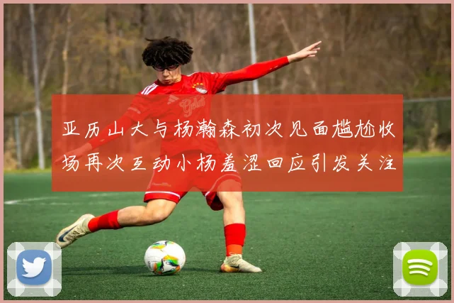 亚历山大与杨瀚森初次见面尴尬收场再次互动小杨羞涩回应引发关注