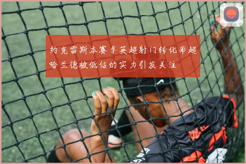 约克雷斯本赛季英超射门转化率超哈兰德被低估的实力引发关注