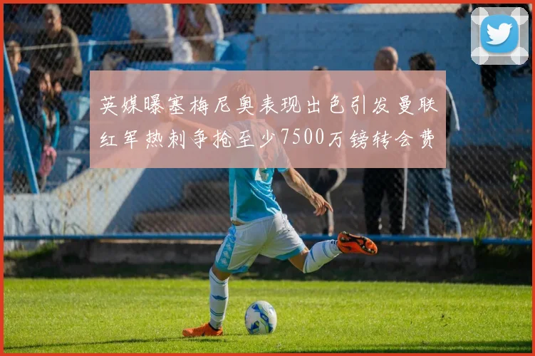 英媒曝塞梅尼奥表现出色引发曼联红军热刺争抢至少7500万镑转会费