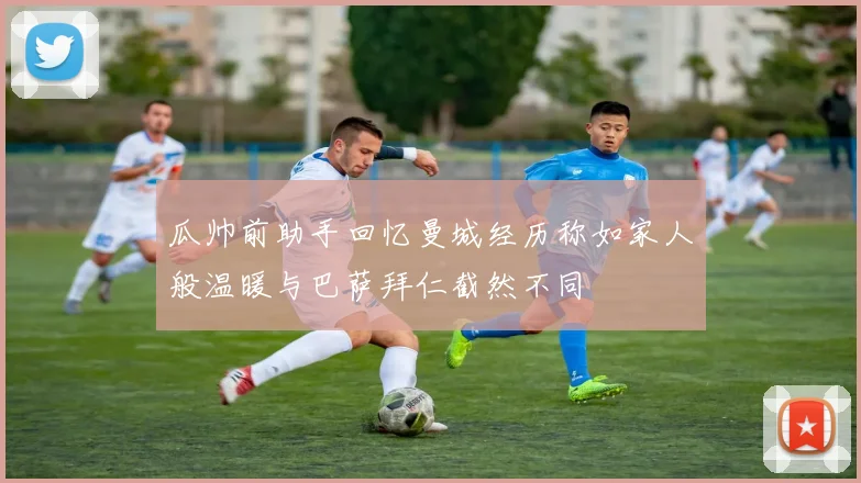 瓜帅前助手回忆曼城经历称如家人般温暖与巴萨拜仁截然不同