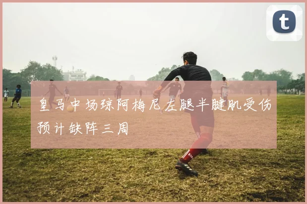 皇马中场琼阿梅尼左腿半腱肌受伤预计缺阵三周